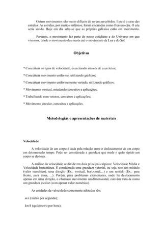 Outros movimentos são muito difíceis de serem percebidos. Esse é o caso das
   estrelas. As estrelas, por muitos milênios, foram encaradas como fixas no céu. O céu
   seria sólido. Hoje em dia sabe-se que as próprias galáxias estão em movimento.

        Portanto, o movimento faz parte do nosso cotidiano e do Universo em que
   vivemos, desde o movimento das marés até o movimento da Lua e do Sol.


                                      Objetivos


* Conceituar os tipos de velocidade, exercitando através de exercícios;

* Conceituar movimento uniforme, utilizando gráficos;

* Conceituar movimento uniformemente variado, utilizando gráficos;

* Movimento vertical, estudando conceitos e aplicações;

* Trabalhando com vetores, conceitos e aplicações;

* Movimento circular, conceitos e aplicações.



                 Metodologias e apresentações de materiais




Velocidade

      A velocidade de um corpo é dada pela relação entre o deslocamento de um corpo
em determinado tempo. Pode ser considerada a grandeza que mede o quão rápido um
corpo se desloca.

       A análise da velocidade se divide em dois principais tópicos: Velocidade Média e
Velocidade Instantânea. É considerada uma grandeza vetorial, ou seja, tem um módulo
(valor numérico), uma direção (Ex.: vertical, horizontal,...) e um sentido (Ex.: para
frente, para cima, ...). Porém, para problemas elementares, onde há deslocamento
apenas em uma direção, o chamado movimento unidimensional, convém tratá-la como
um grandeza escalar (com apenar valor numérico).

      As unidades de velocidade comumente adotadas são:

 m/s (metro por segundo);

 km/h (quilômetro por hora);
 