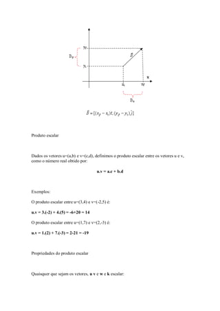 Produto escalar



Dados os vetores u=(a,b) e v=(c,d), definimos o produto escalar entre os vetores u e v,
como o número real obtido por:

                                     u.v = a.c + b.d



Exemplos:

O produto escalar entre u=(3,4) e v=(-2,5) é:

u.v = 3.(-2) + 4.(5) = -6+20 = 14

O produto escalar entre u=(1,7) e v=(2,-3) é:

u.v = 1.(2) + 7.(-3) = 2-21 = -19



Propriedades do produto escalar



Quaisquer que sejam os vetores, u v e w e k escalar:
 