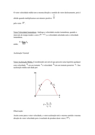 O vetor velocidade média tem a mesma direção e sentido do vetor deslocamento, pois é

obtido quando multiplicamos um número positivo

pelo vetor    .



Vetor Velocidade Instantânea: Análogo a velocidade escalar instantânea, quando o
intervalo de tempo tender a zero (      ), a velocidade calculada será a velocidade
instantânea.


então:



Aceleração Vetorial



Vetor Aceleração Média: Considerando um móvel que percorre uma trajetória qualquer
com velocidade     em um instante    e velocidade    em um instante posterior   . Sua
aceleração média será dada por:




Observação:

Assim como para o vetor velocidade, o vetor aceleração terá o mesmo sentido e mesma
direção do vetor velocidade pois é resultado do produto deste vetor ( )
 