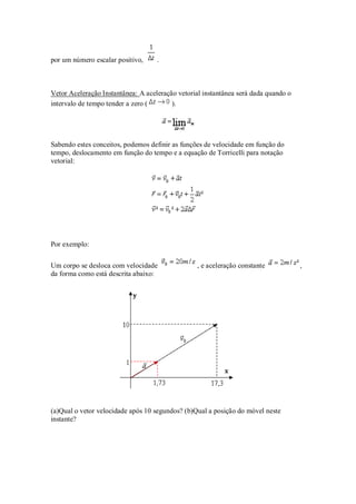 por um número escalar positivo,     .



Vetor Aceleração Instantânea: A aceleração vetorial instantânea será dada quando o
intervalo de tempo tender a zero (       ).




Sabendo estes conceitos, podemos definir as funções de velocidade em função do
tempo, deslocamento em função do tempo e a equação de Torricelli para notação
vetorial:




Por exemplo:


Um corpo se desloca com velocidade               , e aceleração constante            ,
da forma como está descrita abaixo:




(a)Qual o vetor velocidade após 10 segundos? (b)Qual a posição do móvel neste
instante?
 