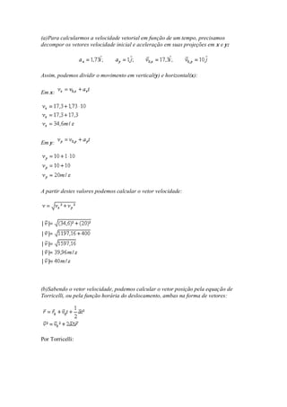 (a)Para calcularmos a velocidade vetorial em função de um tempo, precisamos
decompor os vetores velocidade inicial e aceleração em suas projeções em x e y:




Assim, podemos dividir o movimento em vertical(y) e horizontal(x):

Em x:




Em y:




A partir destes valores podemos calcular o vetor velocidade:




(b)Sabendo o vetor velocidade, podemos calcular o vetor posição pela equação de
Torricelli, ou pela função horária do deslocamento, ambas na forma de vetores:




Por Torricelli:
 