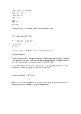 na mesma direção e sentido dos vetores aceleração e velocidade.



Pela Função horária da Posição:




na mesma direção e sentido dos vetores aceleração e velocidade.

Movimento Oblíquo

Um movimento oblíquo é um movimento parte vertical e parte horizontal. Por exemplo,
o movimento de uma pedra sendo arremessada em um certo ângulo com a horizontal, ou
uma bola sendo chutada formando um ângulo com a horizontal.

Com os fundamentos do movimento vertical, sabe-se que, quando a resistência do ar é
desprezada, o corpo sofre apenas a aceleração da gravidade.



Lançamento Oblíquo ou de Projétil



O móvel se deslocará para a frente em uma trajetória que vai até uma altura máxima e
depois volta a descer, formando uma trajetória parabólica.
 
