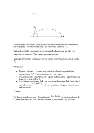 Para estudar este movimento, deve-se considerar o movimento oblíquo como sendo o
resultante entre o movimento vertical (y) e o movimento horizontal (x).

Na direção vertical o corpo realiza um Movimento Uniformemente Variado, com
velocidade inicial igual a    e aceleração da gravidade (g)

Na direção horizontal o corpo realiza um movimento uniforme com velocidade igual a
    .

Observações:

        Durante a subida a velocidade vertical diminui, chega a um ponto (altura
        máxima) onde          , e desce aumentando a velocidade.
        O alcance máximo é a distância entre o ponto do lançamento e o ponto da queda
        do corpo, ou seja, onde y=0.
        A velocidade instantânea é dada pela soma vetorial das velocidades horizontal e

        vertical, ou seja,              . O vetor velocidade é tangente à trajetória em
        cada momento.

Exemplo:

Um dardo é lançado com uma velocidade inicial                 , formando um ângulo de
45° com a horizontal. (a) Qual o alcance máximo (b) e a altura máxima atingida?
 