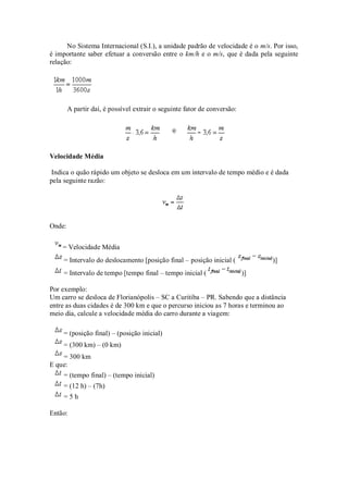 No Sistema Internacional (S.I.), a unidade padrão de velocidade é o m/s. Por isso,
é importante saber efetuar a conversão entre o km/h e o m/s, que é dada pela seguinte
relação:




        A partir daí, é possível extrair o seguinte fator de conversão:




Velocidade Média

Indica o quão rápido um objeto se desloca em um intervalo de tempo médio e é dada
pela seguinte razão:




Onde:


    = Velocidade Média
    = Intervalo do deslocamento [posição final – posição inicial (             )]
    = Intervalo de tempo [tempo final – tempo inicial (                   )]

Por exemplo:
Um carro se desloca de Florianópolis – SC a Curitiba – PR. Sabendo que a distância
entre as duas cidades é de 300 km e que o percurso iniciou as 7 horas e terminou ao
meio dia, calcule a velocidade média do carro durante a viagem:

    = (posição final) – (posição inicial)
    = (300 km) – (0 km)
    = 300 km
E que:
    = (tempo final) – (tempo inicial)
    = (12 h) – (7h)
    =5h

Então:
 