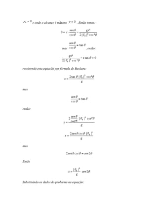 e onde o alcance é máximo      . Então temos:




                              mas               , então:




resolvendo esta equação por fórmula de Baskara:




mas




então:




mas



Então




Substituindo os dados do problema na equação:
 