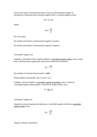 Assim como para o deslocamento linear, temos um deslocamento angular se
calcularmos a diferença entre a posição angular final e a posição angular inicial:



Sendo:




Por convenção:

No sentido anti-horário o deslocamento angular é positivo.

No sentido anti-horário o deslocamento angular é negativo.



Velocidade Angular (ω)

Análogo à velocidade linear, podemos definir a velocidade angular média, como a razão
entre o deslocamento angular pelo intervalo de tempo do movimento:




Sua unidade no Sistema Internacional é: rad/s

Sendo também encontradas: rpm, rev/min, rev/s.

Também é possível definir a velocidade angular instantânea como o limite da
velocidade angular média quando o intervalo de tempo tender a zero:




Aceleração Angular (α)

Seguindo a mesma analogia utilizada para a velocidade angular, definimos aceleração
angular média como:




Algumas relações importantes
 