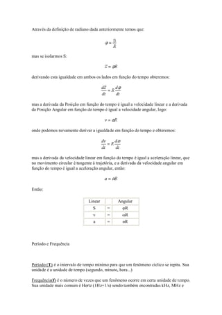 Através da definição de radiano dada anteriormente temos que:




mas se isolarmos S:



derivando esta igualdade em ambos os lados em função do tempo obteremos:




mas a derivada da Posição em função do tempo é igual a velocidade linear e a derivada
da Posição Angular em função do tempo é igual a velocidade angular, logo:



onde podemos novamente derivar a igualdade em função do tempo e obteremos:




mas a derivada da velocidade linear em função do tempo é igual a aceleração linear, que
no movimento circular é tangente à trajetória, e a derivada da velocidade angular em
função do tempo é igual a aceleração angular, então:



Então:

                               Linear          Angular
                                 S       =        φR
                                 v       =       ωR
                                 a       =        αR




Período e Frequência



Período (T) é o intervalo de tempo mínimo para que um fenômeno ciclico se repita. Sua
unidade é a unidade de tempo (segundo, minuto, hora...)

Frequência(f) é o número de vezes que um fenômeno ocorre em certa unidade de tempo.
Sua unidade mais comum é Hertz (1Hz=1/s) sendo também encontradas kHz, MHz e
 