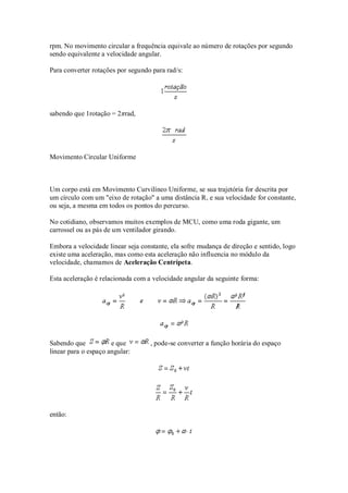 rpm. No movimento circular a frequência equivale ao número de rotações por segundo
sendo equivalente a velocidade angular.

Para converter rotações por segundo para rad/s:




sabendo que 1rotação = 2πrad,




Movimento Circular Uniforme



Um corpo está em Movimento Curvilíneo Uniforme, se sua trajetória for descrita por
um círculo com um "eixo de rotação" a uma distância R, e sua velocidade for constante,
ou seja, a mesma em todos os pontos do percurso.

No cotidiano, observamos muitos exemplos de MCU, como uma roda gigante, um
carrossel ou as pás de um ventilador girando.

Embora a velocidade linear seja constante, ela sofre mudança de direção e sentido, logo
existe uma aceleração, mas como esta aceleração não influencia no módulo da
velocidade, chamamos de Aceleração Centrípeta.

Esta aceleração é relacionada com a velocidade angular da seguinte forma:




Sabendo que           e que        , pode-se converter a função horária do espaço
linear para o espaço angular:




então:
 