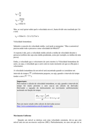 Mas, se você quiser saber qual a velocidade em m/s, basta dividir este resultado por 3,6
e terá:




Velocidade Instantânea

Sabendo o conceito de velocidade média, você pode se perguntar: “Mas o automóvel
precisa andar todo o percurso a uma velocidade de 60km/h?”

A resposta é não, pois a velocidade média calcula a média da velocidade durante o
percurso (embora não seja uma média ponderada, como por exemplo, as médias de uma
prova).

Então, a velocidade que o velocímetro do carro mostra é a Velocidade Instantânea do
carro, ou seja, a velocidade que o carro está no exato momento em que se olha para o
velocímetro.

A velocidade instantânea de um móvel será encontrada quando se considerar um
intervalo de tempo (    ) infinitamente pequeno, ou seja, quando o intervalo de tempo
tender a zero (        ).

    Importante:
    Para realizar o cálculo de velocidade instantânea, os seja, quando o intervalo de
    tempo for muito próximo a zero usa-se um cálculo de derivada:
    Derivando a equação do deslocamento em movimento uniformemente
    acelerado em função do tempo:




    Para um maior estudo sobre cálculo de derivadas acesse:
    http://www.somatematica.com.br/superior.php




Movimento Uniforme

    Quando um móvel se desloca com uma velocidade constante, diz-se que este
móvel está em um movimento uniforme (MU). Particularmente, no caso em que ele se
 