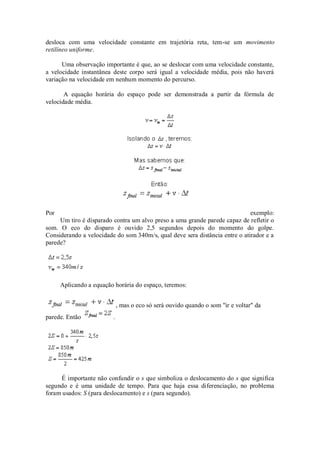 desloca com uma velocidade constante em trajetória reta, tem-se um movimento
retilíneo uniforme.

      Uma observação importante é que, ao se deslocar com uma velocidade constante,
a velocidade instantânea deste corpo será igual a velocidade média, pois não haverá
variação na velocidade em nenhum momento do percurso.

       A equação horária do espaço pode ser demonstrada a partir da fórmula de
velocidade média.




Por                                                                          exemplo:
     Um tiro é disparado contra um alvo preso a uma grande parede capaz de refletir o
som. O eco do disparo é ouvido 2,5 segundos depois do momento do golpe.
Considerando a velocidade do som 340m/s, qual deve sera distância entre o atirador e a
parede?




      Aplicando a equação horária do espaço, teremos:


                             , mas o eco só será ouvido quando o som "ir e voltar" da
parede. Então            .




     É importante não confundir o s que simboliza o deslocamento do s que significa
segundo e é uma unidade de tempo. Para que haja essa diferenciação, no problema
foram usados: S (para deslocamento) e s (para segundo).
 