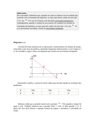 Saiba mais...
    Por convenção, definimos que, quando um corpo se desloca em um sentido que
    coincide com a orientação da trajetória, ou seja, para frente, então ele terá uma
    v>0 e um   >0 e este movimento será chamado movimento progressivo.
    Analogamente, quando o sentido do movimento for contrário ao sentido de
    orientação da trajetória, ou seja, para trás, então ele terá uma v<0 e um   <0,
    e ao movimento será dado o nome de movimento retrógrado.




Diagrama s x t

       Existem diversas maneiras de se representar o deslocamento em função do tempo.
Uma delas é por meio de gráficos, chamados diagramas deslocamento versus tempo (s x
t). No exemplo a seguir, temos um diagrama que mostra um movimento retrógrado:




     Analisando o gráfico, é possível extrair dados que deverão ajudar na resolução dos
problemas:

        S              50m                    20m                     -10m
        T               0s                     1s                       2s




      Sabemos então que a posição inicial será a posição     = 50m quando o tempo for
igual a zero. Também sabemos que a posição final s=-10m se dará quando t=2s. A
partir daí, fica fácil utilizar a equação horária do espaço e encontrar a velocidade do
corpo:
 