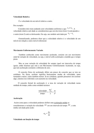 Velocidade Relativa

      É a velocidade de um móvel relativa a outro.

Por exemplo:
      Considere dois trens andando com velocidades uniformes e que            .A
velocidade relativa será dada se considerarmos que um dos trens (trem 1) está parado e
o outro (trem 2) está se deslocando. Ou seja, seu módulo será dado por        .

      Generalizando, podemos dizer que a velocidade relativa é a velocidade de um
móvel em relação a outro móvel referencial.




Movimento Uniformemente Variado

       Também conhecido como movimento acelerado, consiste em um movimento
onde há variação de velocidade, ou seja, o móvel sofre aceleração a medida que o tempo
passa.

       Mas se essa variação de velocidade for sempre igual em intervalos de tempo
iguais, então dizemos que este é um Movimento Uniformemente Acelerado, ou seja,
que tem aceleração constante e diferente de zero.

       O conceito físico de aceleração difere um pouco do conceito que se tem no
cotidiano. Na física, acelerar significa basicamente mudar de velocidade, tanto
tornando-a maior, como também menor. Já no cotidiano, quando pensamos em acelerar
algo, estamos nos referindo a um aumento na velocidade.

     O conceito formal de aceleração é: a taxa de variação de velocidade numa
unidade de tempo, então como unidade teremos:




Aceleração

Assim como para a velocidade podemos definir uma aceleração média se
considerarmos a variação de velocidade      em um intervalo de tempo      , e esta
média será dada pela razão:




Velocidade em função do tempo
 