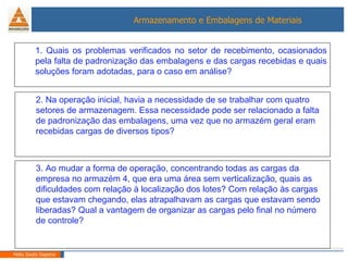 Helio Souto Dapena 1. Quais os problemas verificados no setor de recebimento, ocasionados pela falta de padronização das embalagens e das cargas recebidas e quais soluções foram adotadas, para o caso em análise? 2. Na operação inicial, havia a necessidade de se trabalhar com quatro setores de armazenagem. Essa necessidade pode ser relacionado a falta de padronização das embalagens, uma vez que no armazém geral eram recebidas cargas de diversos tipos?  3. Ao mudar a forma de operação, concentrando todas as cargas da empresa no armazém 4, que era uma área sem verticalização, quais as dificuldades com relação à localização dos lotes? Com relação às cargas que estavam chegando, elas atrapalhavam as cargas que estavam sendo liberadas? Qual a vantagem de organizar as cargas pelo final no número de controle? 