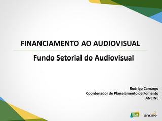 FINANCIAMENTO AO AUDIOVISUAL 
Rodrigo Camargo Coordenador de Planejamento de Fomento ANCINE 
Fundo Setorial do Audiovisual  