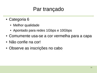 10
Par trançado
● Categoria 6
● Melhor qualidade
● Apontado para redes 1Gbps e 10Gbps
● Comumente usa-se a cor vermelha para a capa
● Não confie na cor!
● Observe as inscrições no cabo
 