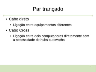 13
Par trançado
● Cabo direto
● Ligação entre equipamentos diferentes
● Cabo Cross
● Ligação entre dois computadores diretamente sem
a necessidade de hubs ou switchs
 