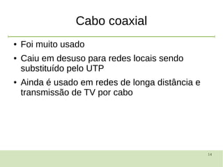 14
Cabo coaxial
● Foi muito usado
● Caiu em desuso para redes locais sendo
substituído pelo UTP
● Ainda é usado em redes de longa distância e
transmissão de TV por cabo
 