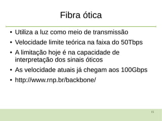15
Fibra ótica
● Utiliza a luz como meio de transmissão
● Velocidade limite teórica na faixa do 50Tbps
● A limitação hoje é na capacidade de
interpretação dos sinais óticos
● As velocidade atuais já chegam aos 100Gbps
● http://www.rnp.br/backbone/
 