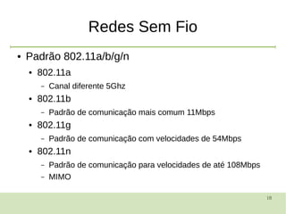 18
Redes Sem Fio
● Padrão 802.11a/b/g/n
● 802.11a
– Canal diferente 5Ghz
● 802.11b
– Padrão de comunicação mais comum 11Mbps
● 802.11g
– Padrão de comunicação com velocidades de 54Mbps
● 802.11n
– Padrão de comunicação para velocidades de até 108Mbps
– MIMO
 