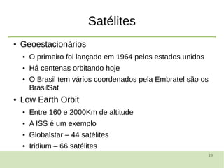 19
Satélites
● Geoestacionários
● O primeiro foi lançado em 1964 pelos estados unidos
● Há centenas orbitando hoje
● O Brasil tem vários coordenados pela Embratel são os
BrasilSat
● Low Earth Orbit
● Entre 160 e 2000Km de altitude
● A ISS é um exemplo
● Globalstar – 44 satélites
● Iridium – 66 satélites
 