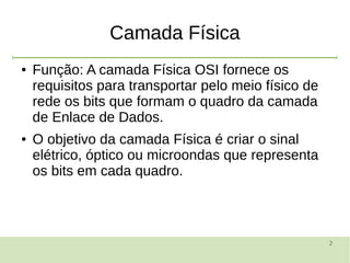 2
Camada Física
● Função: A camada Física OSI fornece os
requisitos para transportar pelo meio físico de
rede os bits que formam o quadro da camada
de Enlace de Dados.
● O objetivo da camada Física é criar o sinal
elétrico, óptico ou microondas que representa
os bits em cada quadro.
 