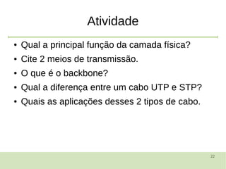 22
Atividade
● Qual a principal função da camada física?
● Cite 2 meios de transmissão.
● O que é o backbone?
● Qual a diferença entre um cabo UTP e STP?
● Quais as aplicações desses 2 tipos de cabo.
 