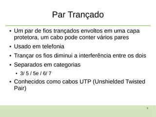 8
Par Trançado
● Um par de fios trançados envoltos em uma capa
protetora, um cabo pode conter vários pares
● Usado em telefonia
● Trançar os fios diminui a interferência entre os dois
● Separados em categorias
● 3/ 5 / 5e / 6/ 7
● Conhecidos como cabos UTP (Unshielded Twisted
Pair)
 