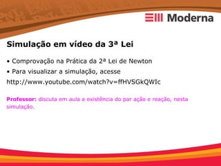 Simulação em vídeo da 3ª Lei

• Comprovação na Prática da 2ª Lei de Newton
• Para visualizar a simulação, acesse
http://www.youtube.com/watch?v=ffHVSGkQWIc

Professor: discuta em aula a existência do par ação e reação, nesta
simulação.
 
