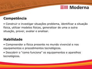 Competência
• Construir e investigar situações problema, identificar a situação
física, utilizar modelos físicos, generalizar de uma a outra
situação, prever, avaliar e analisar.


Habilidade
• Compreender a física presente no mundo vivencial e nos
equipamentos e procedimentos tecnológicos.
• Descobrir o “como funciona” os equipamentos e aparelhos
tecnológicos.
 