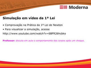Simulação em vídeo da 1ª Lei

• Comprovação na Prática da 1ª Lei de Newton
• Para visualizar a simulação, acesse
http://www.youtube.com/watch?v=6BFR26hcbko

Professor: discuta em aula o comportamento dos corpos após um choque.
 