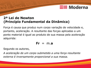 2ª Lei de Newton
(Princípio Fundamental da Dinâmica)
Força é causa que produz num corpo variação de velocidade e,
portanto, aceleração. A resultante das forças aplicadas a um
ponto material é igual ao produto de sua massa pela aceleração
adquirida:

                        Fr = m.a
Segundo os autores,
A aceleração de um corpo submetido a uma força resultante
externa é inversamente proporcional a sua massa.
 