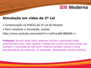 Simulação em vídeo da 2ª Lei

• Comprovação na Prática da 2ª Lei de Newton
• Para visualizar a simulação, acesse
http://www.youtube.com/watch?v=vyMnwx88-BE&NR=1

Professor: através deste vídeo, podemos calcular a aceleração média
adquirida pelo carro, após registrar o tempo que o carro leva para atingir, por
exemplo, a velocidade de 100 Km/h. Podemos também calcular a força
aplicada pelo pé do motorista, no acelerador, desprezando o atrito existente.
 