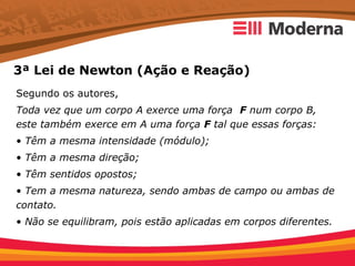 3ª Lei de Newton (Ação e Reação)
Segundo os autores,
Toda vez que um corpo A exerce uma força F num corpo B,
este também exerce em A uma força F tal que essas forças:
• Têm a mesma intensidade (módulo);
• Têm a mesma direção;
• Têm sentidos opostos;
• Tem a mesma natureza, sendo ambas de campo ou ambas de
contato.
• Não se equilibram, pois estão aplicadas em corpos diferentes.
 