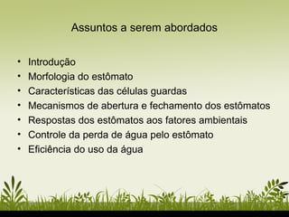 Assuntos a serem abordados
• Introdução
• Morfologia do estômato
• Características das células guardas
• Mecanismos de abertura e fechamento dos estômatos
• Respostas dos estômatos aos fatores ambientais
• Controle da perda de água pelo estômato
• Eficiência do uso da água
 