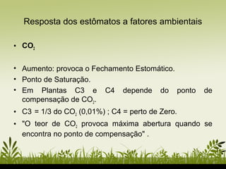 • CO2
• Aumento: provoca o Fechamento Estomático.
• Ponto de Saturação.
• Em Plantas C3 e C4 depende do ponto de
compensação de CO2.
• C3 = 1/3 do CO2 (0,01%) ; C4 = perto de Zero.
• "O teor de CO2 provoca máxima abertura quando se
encontra no ponto de compensação" .
Resposta dos estômatos a fatores ambientais
 