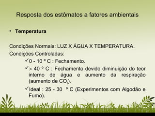 • Temperatura
Condições Normais: LUZ X ÁGUA X TEMPERATURA.
Condições Controladas:
0 - 10 º C : Fechamento.
> 40 º C : Fechamento devido diminuição do teor
interno de água e aumento da respiração
(aumento de CO2).
Ideal : 25 - 30 º C (Experimentos com Algodão e
Fumo).
Resposta dos estômatos a fatores ambientais
 