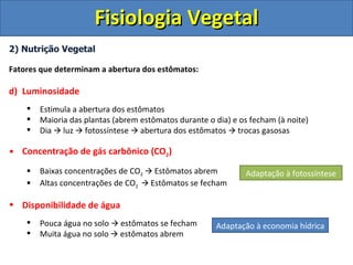 Fisiologia Vegetal
2) Nutrição Vegetal

Fatores que determinam a abertura dos estômatos:

d) Luminosidade
       Estimula a abertura dos estômatos
       Maioria das plantas (abrem estômatos durante o dia) e os fecham (à noite)
       Dia  luz  fotossíntese  abertura dos estômatos  trocas gasosas

• Concentração de gás carbônico (CO2)
       Baixas concentrações de CO2  Estômatos abrem           Adaptação à fotossíntese
       Altas concentrações de CO2  Estômatos se fecham

• Disponibilidade de água
       Pouca água no solo  estômatos se fecham       Adaptação à economia hídrica
       Muita água no solo  estômatos abrem
 