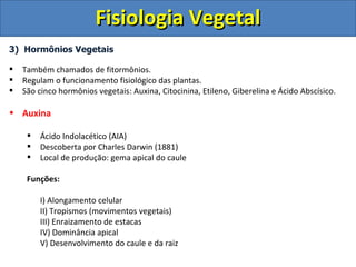 Fisiologia Vegetal
3) Hormônios Vegetais

   Também chamados de fitormônios.
   Regulam o funcionamento fisiológico das plantas.
   São cinco hormônios vegetais: Auxina, Citocinina, Etileno, Giberelina e Ácido Abscísico.

• Auxina

        Ácido Indolacético (AIA)
        Descoberta por Charles Darwin (1881)
        Local de produção: gema apical do caule

     Funções:

         I) Alongamento celular
         II) Tropismos (movimentos vegetais)
         III) Enraizamento de estacas
         IV) Dominância apical
         V) Desenvolvimento do caule e da raiz
 