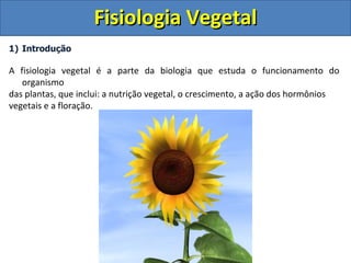 Fisiologia Vegetal
1) Introdução

A fisiologia vegetal é a parte da biologia que estuda o funcionamento do
   organismo
das plantas, que inclui: a nutrição vegetal, o crescimento, a ação dos hormônios
vegetais e a floração.
 