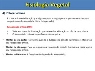 Fisiologia Vegetal
4) Fotoperiodismo

     É o mecanismo de floração que algumas plantas angiospermas possuem em resposta
     ao período de luminosidade diária (fotoperíodo).

     Fotoperíodo crítico: (FPC)
         Valor em horas de iluminação que determina a floração ou não de uma planta.
         O fotoperíodo crítico é específico de cada espécie.

•   Plantas de dia-curto: Florescem quando a duração do período iluminado é inferior ao
    seu fotoperíodo crítico.
•   Plantas de dia-longo: Florescem quando a duração do período iluminado é maior que o
    seu fotoperíodo crítico.
•   Plantas indiferentes: A floração não depende do fotoperíodo.
 