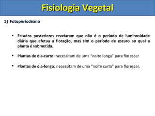 Fisiologia Vegetal
1) Fotoperiodismo


    Estudos posteriores revelaram que não é o período de luminosidade
     diária que efetua a floração, mas sim o período de escuro ao qual a
     planta é submetida.

    Plantas de dia-curto: necessitam de uma “noite longa” para florescer

    Plantas de dia-longo: necessitam de uma “noite curta” para florescer.
 