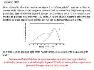 Unicamp 2002

Uma alteração climática muito noticiada é o “efeito estufa”, que se atribui ao
aumento da concentração de gases como o CO2 na atmosfera. Segundo algumas
previsões, esse fenômeno poderá causar um aumento de 3 °C na temperatura
média do planeta nos próximos 100 anos. A figura abaixo mostra o crescimento
relativo de duas espécies de plantas em função da temperatura ambiente.




c) A escassez de água no solo afeta negativamente o crescimento da planta. Por
quê?
    Com pouca disponibilidade de água no solo as plantas necessitam fechar
estômatos para evitar a desidratação, logo o CO2 não entra na folha e o processo
                    fotossintético permanece interrompido.
 