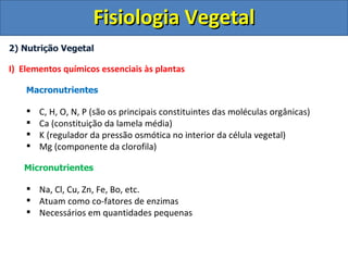 Fisiologia Vegetal
2) Nutrição Vegetal

I) Elementos químicos essenciais às plantas

    Macronutrientes

       C, H, O, N, P (são os principais constituintes das moléculas orgânicas)
       Ca (constituição da lamela média)
       K (regulador da pressão osmótica no interior da célula vegetal)
       Mg (componente da clorofila)

   Micronutrientes

     Na, Cl, Cu, Zn, Fe, Bo, etc.
     Atuam como co-fatores de enzimas
     Necessários em quantidades pequenas
 