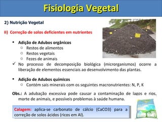 Fisiologia Vegetal
2) Nutrição Vegetal

II) Correção de solos deficientes em nutrientes

     Adição de Adubos orgânicos
        o Restos de alimentos
        o Restos vegetais
        o Fezes de animais
     No processo de decomposição biológica (microrganismos) ocorre a
      liberação de elementos essenciais ao desenvolvimento das plantas.

     Adição de Adubos químicos
       o Contém sais minerais com os seguintes macronutrientes: N, P, K

    Obs.: A adubação excessiva pode causar a contaminação de lagos e rios,
      morte de animais, e possíveis problemas à saúde humana.

     Calagem: aplica-se carbonato de cálcio (CaCO3) para a
     correção de solos ácidos (ricos em Al).
 