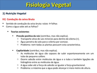 Fisiologia Vegetal
2) Nutrição Vegetal

IV) Condução da seiva Bruta
   Sentido de condução da seiva bruta: raízes  folhas
   Como a água sobe até as folhas?

        Teorias existentes
          •   Pressão positiva da raiz (contribui, mas não explica).
              o Transporte ativo de sais minerais para dentro do xilema (+).
              o Água penetra do solo para o xilema por osmose.
              o Problema: nem todas as plantas possuem esta característica.

          •   Capilaridade (contribui, mas não explica).
              o As moléculas de água são capazes de subir espontaneamente em um
                  tubo de pequeno calibre.
              o Ocorre adesão entre moléculas de água e o tubo e também ligações de
                  hidrogênio entre as moléculas de água.
              o A água sobe até a força de adesão se igualar a força gravitacional.
              o Problema: o máximo que a água pode alcançar é meio metro de altura.
 