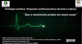 Fisiologia cardíaca- Respostas cardiovasculares durante o esforço’´
Walter Sepúlveda Loyola, Kinesiólogo UCM, Chile.
Pós graduação Internacional em Prescrição de Exercício em Doenças Cardiometabolicas, USACH.
Mestrando em Ciências da Reabilitação, UEL.
Pós-graduando em Docência de Ensino Superior, UNOPAR.
``Que o movimento produz em nosso corpo``
 