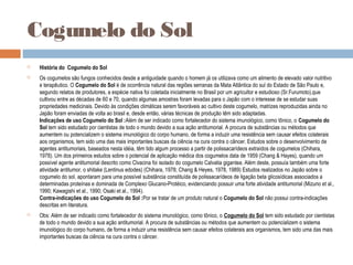 Cogumelo do Sol
 História do Cogumelo do Sol
 Os cogumelos são fungos conhecidos desde a antiguidade quando o homem já os utilizava como um alimento de elevado valor nutritivo
e terapêutico. O Cogumelo do Sol é de ocorrência natural das regiões serranas da Mata Atlântica do sul do Estado de São Paulo e,
segundo relatos de produtores, a espécie nativa foi coletada inicialmente no Brasil por um agricultor e estudioso (Sr.Furumoto),que
cultivou entre as décadas de 60 e 70, quando algumas amostras foram levadas para o Japão com o interesse de se estudar suas
propriedades medicinais. Devido às condições climáticas serem favoráveis ao cultivo deste cogumelo, matrizes reproduzidas ainda no
Japão foram enviadas de volta ao brasil e, desde então, várias técnicas de produção têm sido adaptadas.
Indicações de uso Cogumelo do Sol :Além de ser indicado como fortalecedor do sistema imunológico, como tônico, o Cogumelo do
Sol tem sido estudado por cientistas de todo o mundo devido a sua ação antitumorial. A procura de substâncias ou métodos que
aumentem ou potencializem o sistema imunológico do corpo humano, de forma a induzir uma resistência sem causar efeitos colaterais
aos organismos, tem sido uma das mais importantes buscas da ciência na cura contra o câncer. Estudos sobre o desenvolvimento de
agentes antitumoriais, baseados nesta idéia, têm tido algum processo a partir de polissacarídeos extraídos de cogumelos (Chihara,
1978). Um dos primeiros estudos sobre o potencial de aplicação médica dos cogumelos data de 1959 (Chang & Hayes), quando um
possível agente antitumorial descrito como Clvacina foi isolado do cogumelo Calvatia gigantea. Além deste, possuía também uma forte
atividade antitumor, o shitake (Lentinus edodes) (Chihara, 1978; Chang & Heyes, 1978, 1989) Estudos realizados no Japão sobre o
cogumelo do sol, apontaram para uma possível substância constituída de polissacarídeos de ligação beta glicosídicas associados a
determinadas proteínas e dominada de Complexo Glucano-Protéico, evidenciando possuir uma forte atividade antitumorial (Mizuno et al.,
1990; Kawagishi et al., 1990; Osaki et al., 1994).
Contra-indicações do uso Cogumelo do Sol :Por se tratar de um produto natural o Cogumelo do Sol não possui contra-indicações
descritas em literatura.
 Obs: Além de ser indicado como fortalecedor do sistema imunológico, como tônico, o Cogumelo do Sol tem sido estudado por cientistas
de todo o mundo devido a sua ação antitumorial. A procura de substâncias ou métodos que aumentem ou potencializem o sistema
imunológico do corpo humano, de forma a induzir uma resistência sem causar efeitos colaterais aos organismos, tem sido uma das mais
importantes buscas da ciência na cura contra o câncer.
 