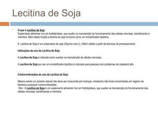 Lecitina de Soja
 O que é Lecitina de Soja
Suplemento alimentar rico em fosfolipídeos, que auxilia na manutenção do funcionamento das células nervosas, beneficiando a
memória. Além desta função a lecitina de soja funciona como um emulsificador lipolítico.
A Lecitina de Soja é um subproduto da soja (Glycine max (L.) Merr) obtida a partir de técnicas de processamento.
Indicações de uso da Lecitina de Soja
A Lecitina de Soja é indicada como auxiliar na manutenção da células nervosas.
A Lecitina de Soja por ser um emulsificador lipolítico é indicada para pessoas com problemas de colesterol alto.
Contra-indicações do uso de Lecitina de Soja
Mesmo sendo um produto natural não deve ser consumida por crianças, entretanto não foram encontradas em registro de
literatura quaisquer contra-indicações.
Obs : A Lecitina de Soja é um suplemento alimentar rico em fosfolipídeos, que auxilia na manutenção do funcionamento das
células nervosas, beneficiando a memória.
 