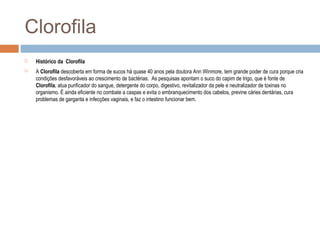 Clorofila
 Histórico da Clorofila
 A Clorofila descoberta em forma de sucos há quase 40 anos pela doutora Ann Winmore, tem grande poder de cura porque cria
condições desfavoráveis ao crescimento de bactérias. As pesquisas apontam o suco do capim de trigo, que é fonte de
Clorofila, atua purificador do sangue, detergente do corpo, digestivo, revitalizador da pele e neutralizador de toxinas no
organismo. É ainda eficiente no combate a caspas e evita o embranquecimento dos cabelos, previne cáries dentárias, cura
problemas de garganta e infecções vaginais, e faz o intestino funcionar bem.
 