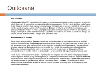 Quitosana
 O que é Quitosana
A Quitosana é uma fibra 100% natural e solúvel, formada por um aminopolissacarídeo derivado da quitina, um polímero de ocorrência
natural, obtido a partir de exoesqueletos de crustáceos (camarão, lagosta e caranguejo). Esta fibra é similar à celulose, que é a fibra das
plantas. Entretanto, ao contrário desta, a quitosana possui uma carga elétrica positiva e, por isso, tem a habilidade de atrair as gorduras
ingeridas, que são carregadas negativamente. A capacidade da Quitosana de se ligar às gorduras foi demonstrada por pesquisas
realizadas em laboratório in vitro, e em animais. Um grupo de pesquisadores japoneses realizou experimentos em ratos e publicou, em
destaque, a informação de que " os resultados indicam que a Quitosana possui potencial para interferir na digestão e na absorção das
gorduras, pelo trato intestinal, facilitando a excreção destas gorduras nas fezes.
Mecanismo de ação da Quitosana
Quando ingerida antes das refeições, Quitosana é solubilizada, transformando-se em gel ao entrar em contato com as condições
estomacais. Nesse gel formado, a Quitosana apresenta-se com uma carga positiva em cada unidade que possui um grupo amino, ou
seja, apresenta uma carga global positiva distribuída por todo o polímero, em solução, tornando-a apta a atrair e ligar-se a moléculas
carregadas negativamente. Quando as gorduras entram em contato com o gel, são logo capturadas pelas moléculas do polímero
(Quitosana) e arrastadas para o intestino, onde, em contato com um pH mais elevado (básico), a Quitosana é solidificada
permanecendo como um envoltório (na forma de complexo) sobre a gordura, excretando-a do organismo juntamente com as fezes.
A perda de peso é conseqüência do recurso que o organismo utiliza para compensar essa perda calórica diária, proporcionada pela
excreção de gorduras dietéticas, ou seja, o nosso organismo faz a compensação do déficit calórico criado pela ingestão da Quitosana
através da queima da reserva energética corporal (gorduras).De forma simplificada, pode dizer-se que a Quitosana é uma fibra natural
com extraordinário poder de ligar-se e absorver gorduras. Quimicamente falando, a Quitosana é um polímero natural (amino
polissacarídeo) que tem a habilidade de se ligar às gorduras (formando complexos) no estômago, antes de elas serem absorvidas
através do trato gastrintestinal.
 